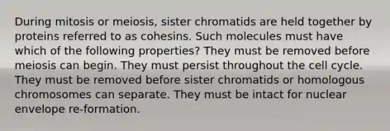 During mitosis or meiosis, sister chromatids are held together by proteins referred to as cohesins. Such molecules must have which of the following properties? They must be removed before meiosis can begin. They must persist throughout the cell cycle. They must be removed before sister chromatids or homologous chromosomes can separate. They must be intact for nuclear envelope re-formation.