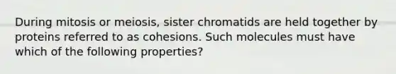 During mitosis or meiosis, sister chromatids are held together by proteins referred to as cohesions. Such molecules must have which of the following properties?