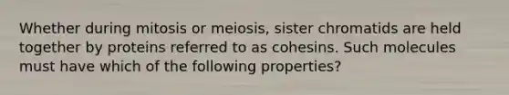 Whether during mitosis or meiosis, sister chromatids are held together by proteins referred to as cohesins. Such molecules must have which of the following properties?