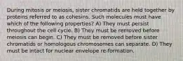 During mitosis or meiosis, sister chromatids are held together by proteins referred to as cohesins. Such molecules must have which of the following properties? A) They must persist throughout the cell cycle. B) They must be removed before meiosis can begin. C) They must be removed before sister chromatids or homologous chromosomes can separate. D) They must be intact for nuclear envelope re-formation.