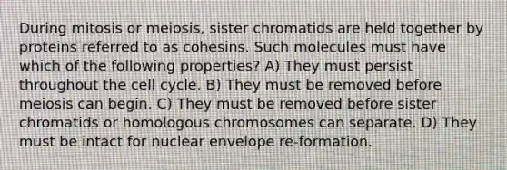 During mitosis or meiosis, sister chromatids are held together by proteins referred to as cohesins. Such molecules must have which of the following properties? A) They must persist throughout the cell cycle. B) They must be removed before meiosis can begin. C) They must be removed before sister chromatids or homologous chromosomes can separate. D) They must be intact for nuclear envelope re-formation.