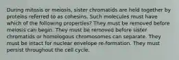 During mitosis or meiosis, sister chromatids are held together by proteins referred to as cohesins. Such molecules must have which of the following properties? They must be removed before meiosis can begin. They must be removed before sister chromatids or homologous chromosomes can separate. They must be intact for nuclear envelope re-formation. They must persist throughout the cell cycle.