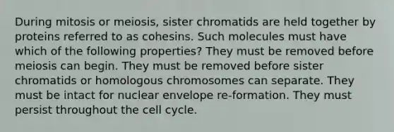 During mitosis or meiosis, sister chromatids are held together by proteins referred to as cohesins. Such molecules must have which of the following properties? They must be removed before meiosis can begin. They must be removed before sister chromatids or homologous chromosomes can separate. They must be intact for nuclear envelope re-formation. They must persist throughout the cell cycle.