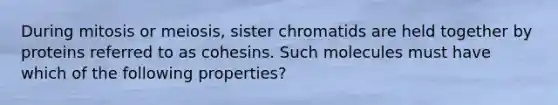 During mitosis or meiosis, sister chromatids are held together by proteins referred to as cohesins. Such molecules must have which of the following properties?