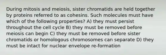 During mitosis and meiosis, sister chromatids are held together by proteins referred to as cohesins. Such molecules must have which of the following properties? A) they must persist throughout the cell cycle B) they must be removed before meiosis can begin C) they must be removed before sister chromatids or homologous chromosomes can separate D) they must be intact for nuclear envelope re-formation