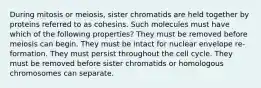 During mitosis or meiosis, sister chromatids are held together by proteins referred to as cohesins. Such molecules must have which of the following properties? They must be removed before meiosis can begin. They must be intact for nuclear envelope re-formation. They must persist throughout the cell cycle. They must be removed before sister chromatids or homologous chromosomes can separate.