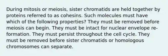 During mitosis or meiosis, sister chromatids are held together by proteins referred to as cohesins. Such molecules must have which of the following properties? They must be removed before meiosis can begin. They must be intact for nuclear envelope re-formation. They must persist throughout the cell cycle. They must be removed before sister chromatids or homologous chromosomes can separate.