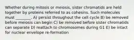 Whether during mitosis or meiosis, sister chromatids are held together by proteins referred to as cohesins. Such molecules must ________. A) persist throughout the cell cycle B) be removed before meiosis can begin C) be removed before sister chromatids can separate D) reattach to chromosomes during G1 E) be intact for nuclear envelope re-formation