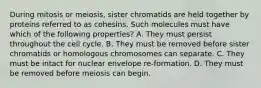 During mitosis or meiosis, sister chromatids are held together by proteins referred to as cohesins. Such molecules must have which of the following properties? A. They must persist throughout the cell cycle. B. They must be removed before sister chromatids or homologous chromosomes can separate. C. They must be intact for nuclear envelope re-formation. D. They must be removed before meiosis can begin.