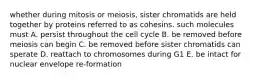 whether during mitosis or meiosis, sister chromatids are held together by proteins referred to as cohesins. such molecules must A. persist throughout the cell cycle B. be removed before meiosis can begin C. be removed before sister chromatids can sperate D. reattach to chromosomes during G1 E. be intact for nuclear envelope re-formation