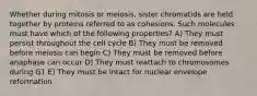 Whether during mitosis or meiosis, sister chromatids are held together by proteins referred to as cohesions. Such molecules must have which of the following properties? A) They must persist throughout the cell cycle B) They must be removed before meiosis can begin C) They must be removed before anaphase can occur D) They must reattach to chromosomes during G1 E) They must be intact for nuclear envelope reformation