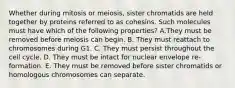 Whether during mitosis or meiosis, sister chromatids are held together by proteins referred to as cohesins. Such molecules must have which of the following properties? A.They must be removed before meiosis can begin. B. They must reattach to chromosomes during G1. C. They must persist throughout the cell cycle. D. They must be intact for nuclear envelope re-formation. E. They must be removed before sister chromatids or homologous chromosomes can separate.