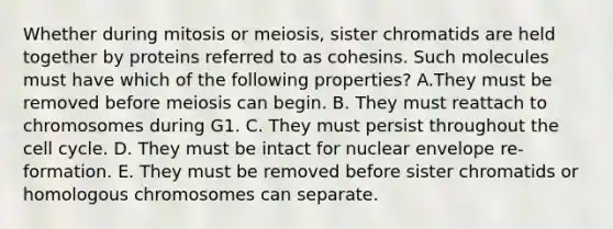 Whether during mitosis or meiosis, sister chromatids are held together by proteins referred to as cohesins. Such molecules must have which of the following properties? A.They must be removed before meiosis can begin. B. They must reattach to chromosomes during G1. C. They must persist throughout the <a href='https://www.questionai.com/knowledge/keQNMM7c75-cell-cycle' class='anchor-knowledge'>cell cycle</a>. D. They must be intact for nuclear envelope re-formation. E. They must be removed before sister chromatids or homologous chromosomes can separate.