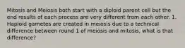 Mitosis and Meiosis both start with a diploid parent cell but the end results of each process are very different from each other. 1. Haploid gametes are created in meiosis due to a technical difference between round 1 of meiosis and mitosis, what is that difference?