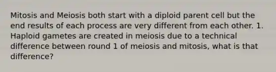 Mitosis and Meiosis both start with a diploid parent cell but the end results of each process are very different from each other. 1. Haploid gametes are created in meiosis due to a technical difference between round 1 of meiosis and mitosis, what is that difference?