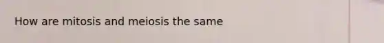 How are mitosis and meiosis the same