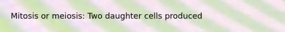 Mitosis or meiosis: Two daughter cells produced