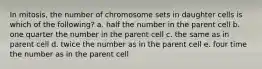 In mitosis, the number of chromosome sets in daughter cells is which of the following? a. half the number in the parent cell b. one quarter the number in the parent cell c. the same as in parent cell d. twice the number as in the parent cell e. four time the number as in the parent cell