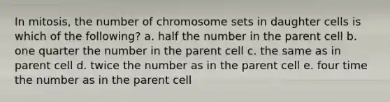 In mitosis, the number of chromosome sets in daughter cells is which of the following? a. half the number in the parent cell b. one quarter the number in the parent cell c. the same as in parent cell d. twice the number as in the parent cell e. four time the number as in the parent cell