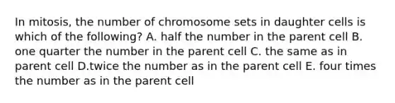 In mitosis, the number of chromosome sets in daughter cells is which of the following? A. half the number in the parent cell B. one quarter the number in the parent cell C. the same as in parent cell D.twice the number as in the parent cell E. four times the number as in the parent cell