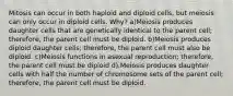 Mitosis can occur in both haploid and diploid cells, but meiosis can only occur in diploid cells. Why? a)Meiosis produces daughter cells that are genetically identical to the parent cell; therefore, the parent cell must be diploid. b)Meiosis produces diploid daughter cells; therefore, the parent cell must also be diploid. c)Meiosis functions in asexual reproduction; therefore, the parent cell must be diploid d).Meiosis produces daughter cells with half the number of chromosome sets of the parent cell; therefore, the parent cell must be diploid.