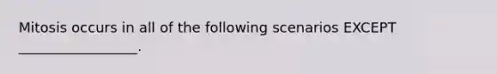 Mitosis occurs in all of the following scenarios EXCEPT _________________.