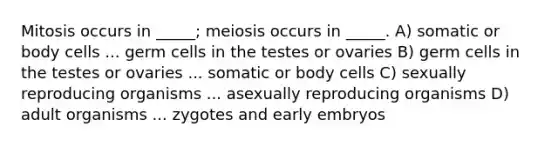 Mitosis occurs in _____; meiosis occurs in _____. A) somatic or body cells ... germ cells in the testes or ovaries B) germ cells in the testes or ovaries ... somatic or body cells C) sexually reproducing organisms ... asexually reproducing organisms D) adult organisms ... zygotes and early embryos