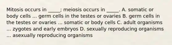 Mitosis occurs in _____; meiosis occurs in _____. A. somatic or body cells ... germ cells in the testes or ovaries B. germ cells in the testes or ovaries ... somatic or body cells C. adult organisms ... zygotes and early embryos D. sexually reproducing organisms ... asexually reproducing organisms