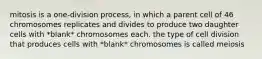 mitosis is a one-division process, in which a parent cell of 46 chromosomes replicates and divides to produce two daughter cells with *blank* chromosomes each. the type of cell division that produces cells with *blank* chromosomes is called meiosis