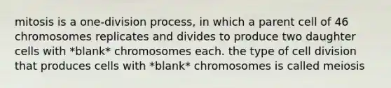 mitosis is a one-division process, in which a parent cell of 46 chromosomes replicates and divides to produce two daughter cells with *blank* chromosomes each. the type of <a href='https://www.questionai.com/knowledge/kjHVAH8Me4-cell-division' class='anchor-knowledge'>cell division</a> that produces cells with *blank* chromosomes is called meiosis