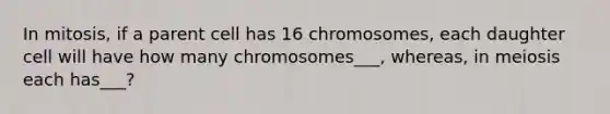 In mitosis, if a parent cell has 16 chromosomes, each daughter cell will have how many chromosomes___, whereas, in meiosis each has___?