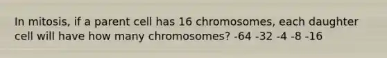 In mitosis, if a parent cell has 16 chromosomes, each daughter cell will have how many chromosomes? -64 -32 -4 -8 -16