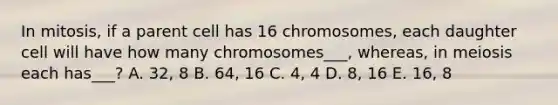 In mitosis, if a parent cell has 16 chromosomes, each daughter cell will have how many chromosomes___, whereas, in meiosis each has___? A. 32, 8 B. 64, 16 C. 4, 4 D. 8, 16 E. 16, 8