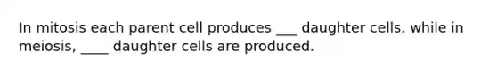 In mitosis each parent cell produces ___ daughter cells, while in meiosis, ____ daughter cells are produced.