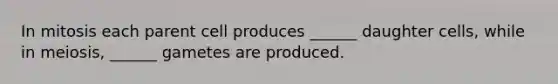 In mitosis each parent cell produces ______ daughter cells, while in meiosis, ______ gametes are produced.