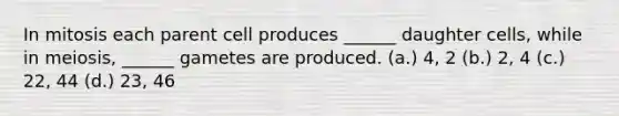 In mitosis each parent cell produces ______ daughter cells, while in meiosis, ______ gametes are produced. (a.) 4, 2 (b.) 2, 4 (c.) 22, 44 (d.) 23, 46