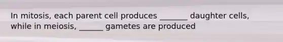 In mitosis, each parent cell produces _______ daughter cells, while in meiosis, ______ gametes are produced