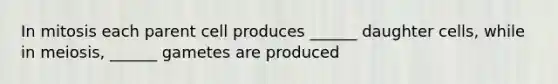 In mitosis each parent cell produces ______ daughter cells, while in meiosis, ______ gametes are produced