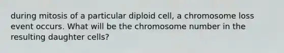 during mitosis of a particular diploid cell, a chromosome loss event occurs. What will be the chromosome number in the resulting daughter cells?