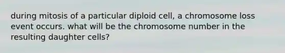 during mitosis of a particular diploid cell, a chromosome loss event occurs. what will be the chromosome number in the resulting daughter cells?