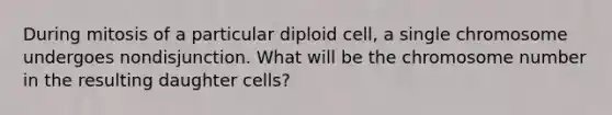 During mitosis of a particular diploid cell, a single chromosome undergoes nondisjunction. What will be the chromosome number in the resulting daughter cells?