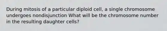 During mitosis of a particular diploid cell, a single chromosome undergoes nondisjunction What will be the chromosome number in the resulting daughter cells?