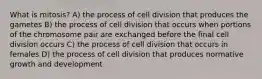 What is mitosis? A) the process of cell division that produces the gametes B) the process of cell division that occurs when portions of the chromosome pair are exchanged before the final cell division occurs C) the process of cell division that occurs in females D) the process of cell division that produces normative growth and development