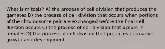 What is mitosis? A) the process of <a href='https://www.questionai.com/knowledge/kjHVAH8Me4-cell-division' class='anchor-knowledge'>cell division</a> that produces the gametes B) the process of cell division that occurs when portions of the chromosome pair are exchanged before the final cell division occurs C) the process of cell division that occurs in females D) the process of cell division that produces normative <a href='https://www.questionai.com/knowledge/kde2iCObwW-growth-and-development' class='anchor-knowledge'>growth and development</a>