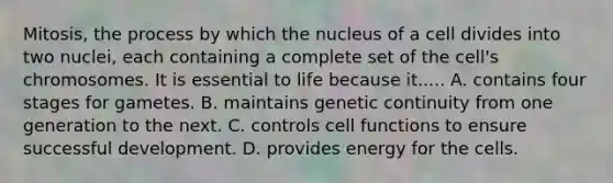 Mitosis, the process by which the nucleus of a cell divides into two nuclei, each containing a complete set of the cell's chromosomes. It is essential to life because it..... A. contains four stages for gametes. B. maintains genetic continuity from one generation to the next. C. controls cell functions to ensure successful development. D. provides energy for the cells.