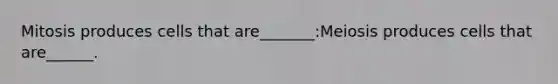 Mitosis produces cells that are_______:Meiosis produces cells that are______.