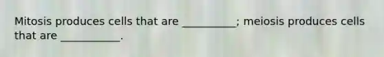 Mitosis produces cells that are __________; meiosis produces cells that are ___________.