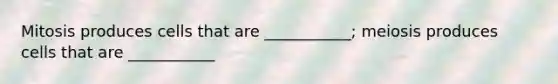 Mitosis produces cells that are ___________; meiosis produces cells that are ___________