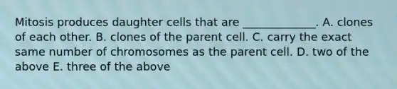 Mitosis produces daughter cells that are _____________. A. clones of each other. B. clones of the parent cell. C. carry the exact same number of chromosomes as the parent cell. D. two of the above E. three of the above