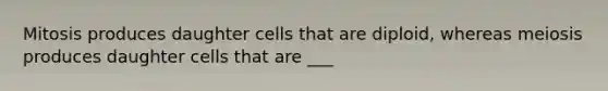 Mitosis produces daughter cells that are diploid, whereas meiosis produces daughter cells that are ___